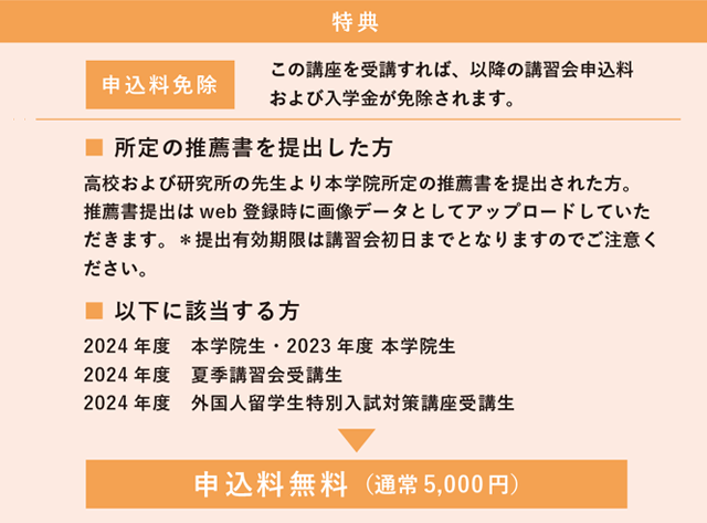 該当する方　 2024 年度　本学院生・2023 年度 本学院生　2024 年度　夏季講習会受講生　 2024 年度　外国人留学生特別入試対策講座受講生　特典　申込料無料（通常5,000 円）