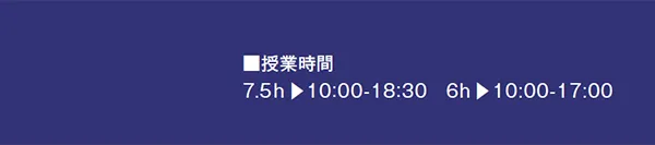■授業時間
7.5h ▶10:00-18:30 6h ▶10:00-17:00