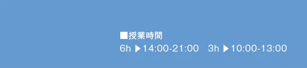■授業時間
6h ▶︎14:00-21:00 3h ▶︎10:00-13:00